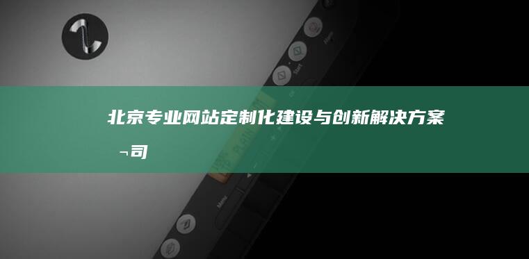 北京专业网站定制化建设与创新解决方案公司